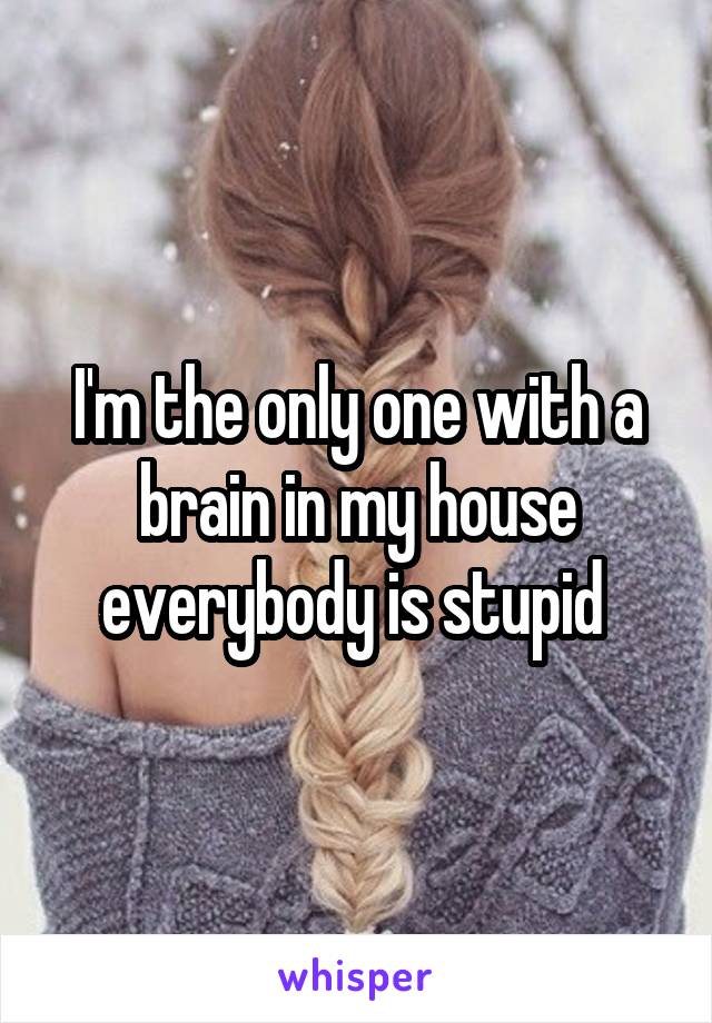 I'm the only one with a brain in my house everybody is stupid 