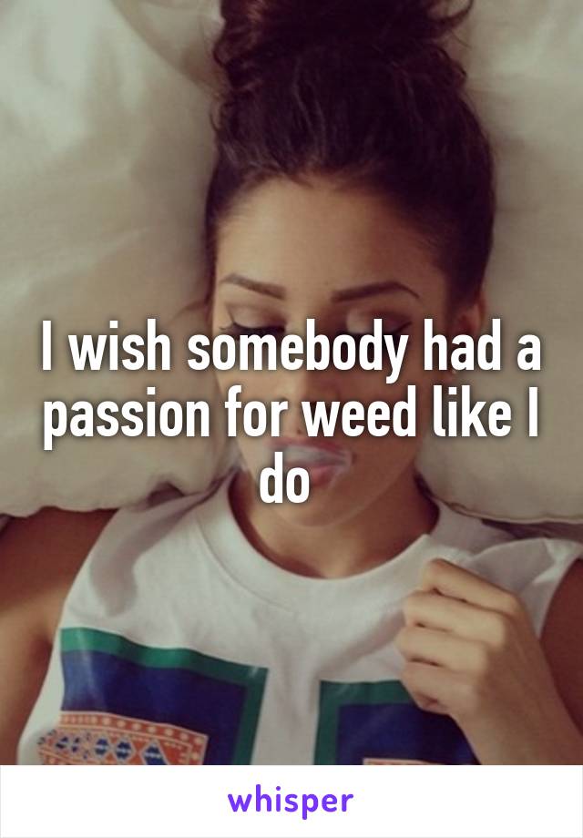 I wish somebody had a passion for weed like I do 