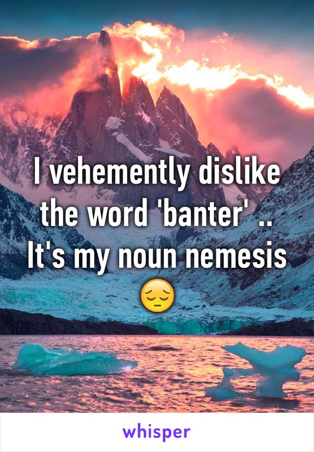 I vehemently dislike the word 'banter' ..
It's my noun nemesis 😔