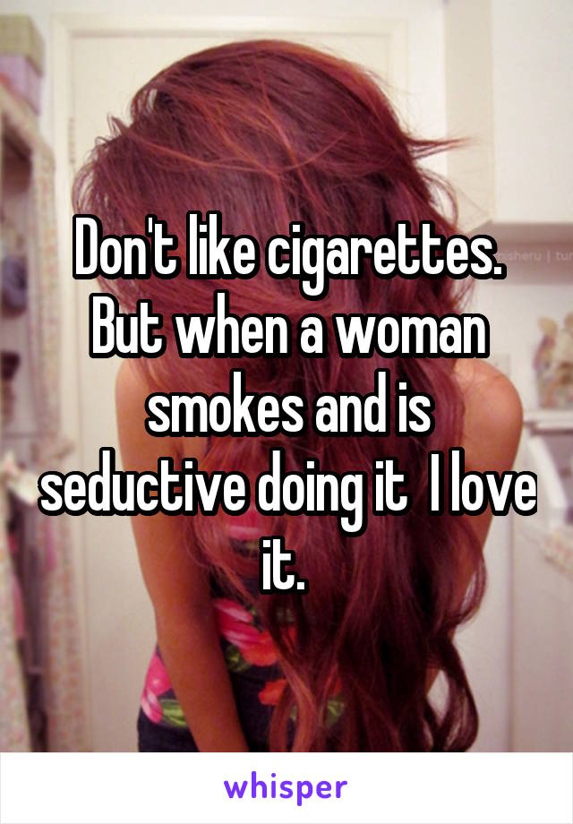 Don't like cigarettes. But when a woman smokes and is seductive doing it  I love it. 