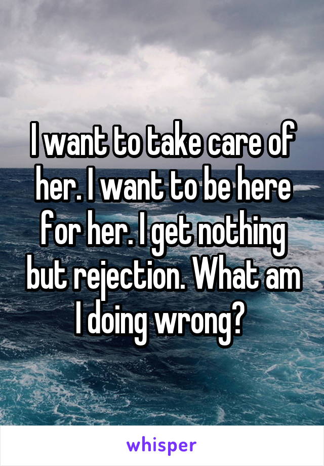 I want to take care of her. I want to be here for her. I get nothing but rejection. What am I doing wrong? 