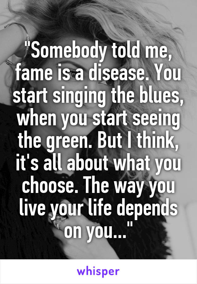 "Somebody told me, fame is a disease. You start singing the blues, when you start seeing the green. But I think, it's all about what you choose. The way you live your life depends on you..."