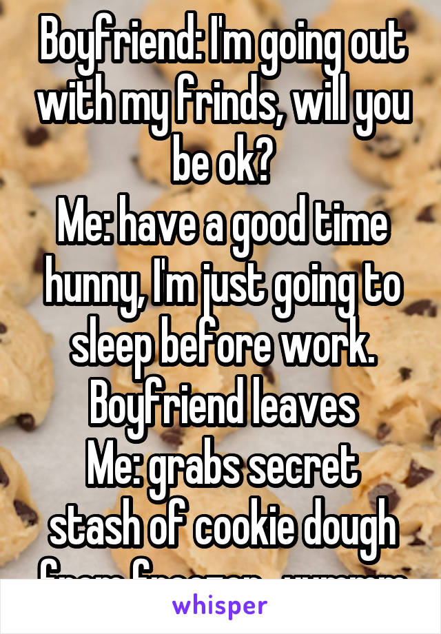 Boyfriend: I'm going out with my frinds, will you be ok?
Me: have a good time hunny, I'm just going to sleep before work.
Boyfriend leaves
Me: grabs secret stash of cookie dough from freezer...yummm