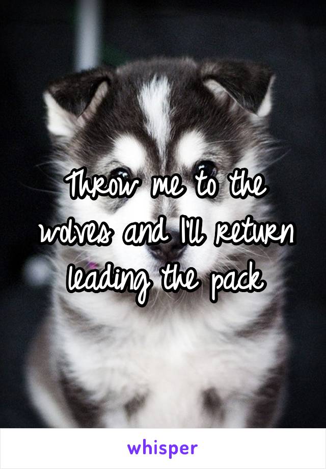 Throw me to the wolves and I'll return leading the pack