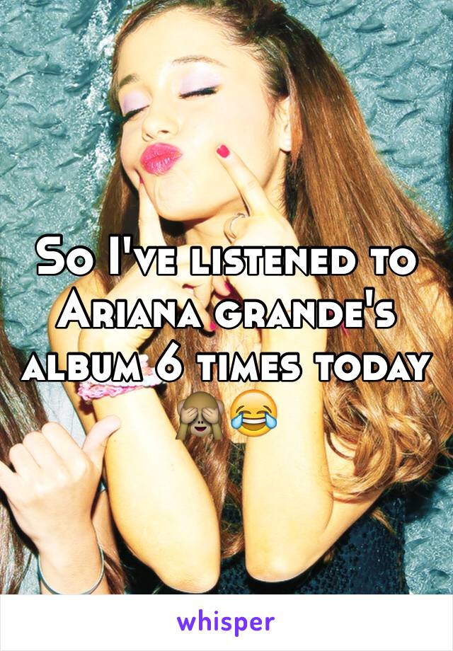 So I've listened to Ariana grande's album 6 times today 🙈😂