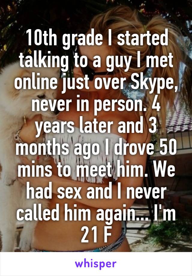 10th grade I started talking to a guy I met online just over Skype, never in person. 4 years later and 3 months ago I drove 50 mins to meet him. We had sex and I never called him again... I'm 21 F