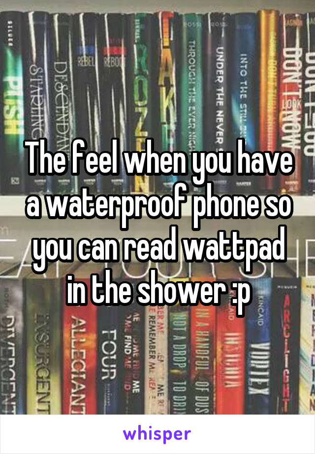 The feel when you have a waterproof phone so you can read wattpad in the shower :p