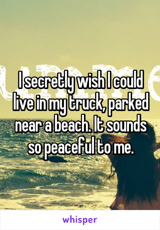 I secretly wish I could live in my truck, parked near a beach. It sounds so peaceful to me.