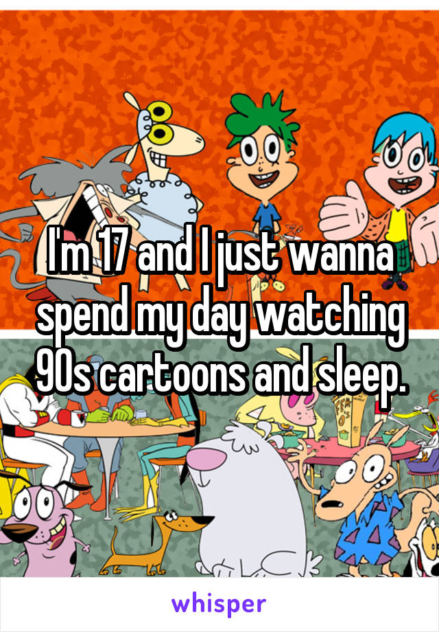 I'm 17 and I just wanna spend my day watching 90s cartoons and sleep.