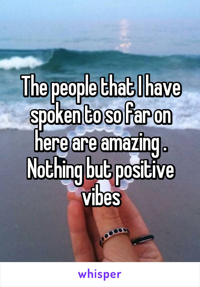 The people that I have spoken to so far on here are amazing . Nothing but positive vibes