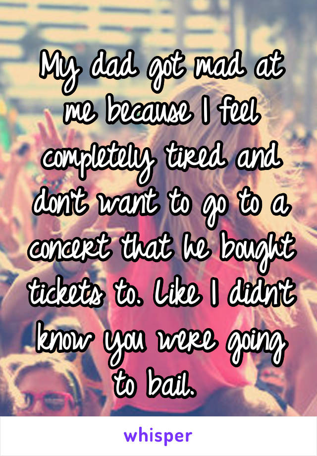 My dad got mad at me because I feel completely tired and don't want to go to a concert that he bought tickets to. Like I didn't know you were going to bail. 