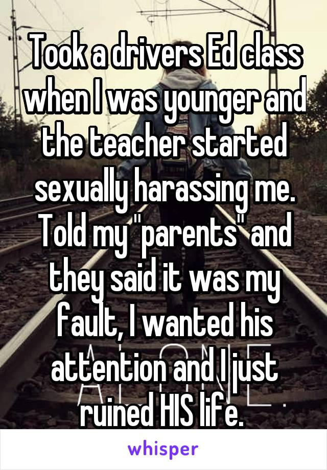 Took a drivers Ed class when I was younger and the teacher started sexually harassing me. Told my "parents" and they said it was my fault, I wanted his attention and I just ruined HIS life. 