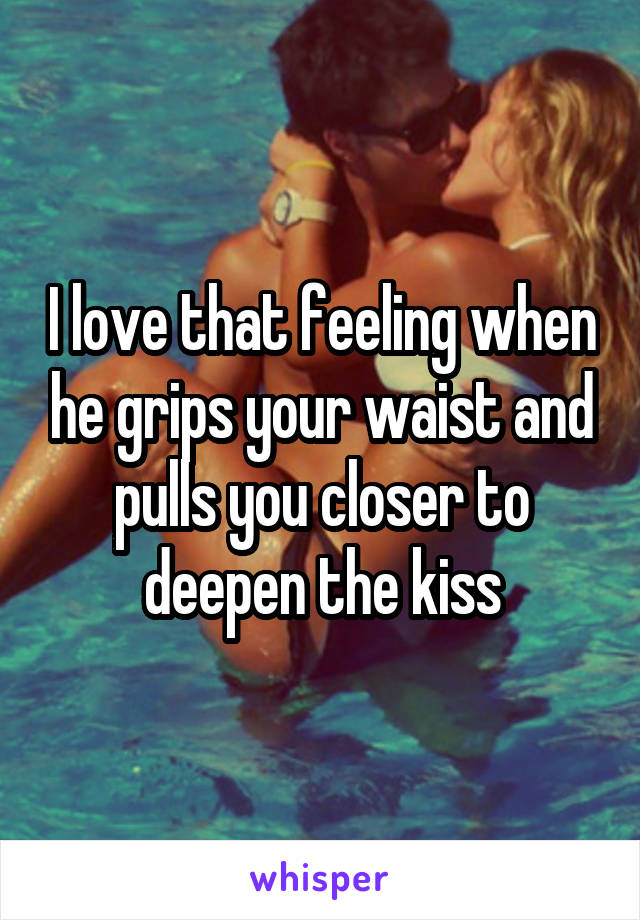 I love that feeling when he grips your waist and pulls you closer to deepen the kiss