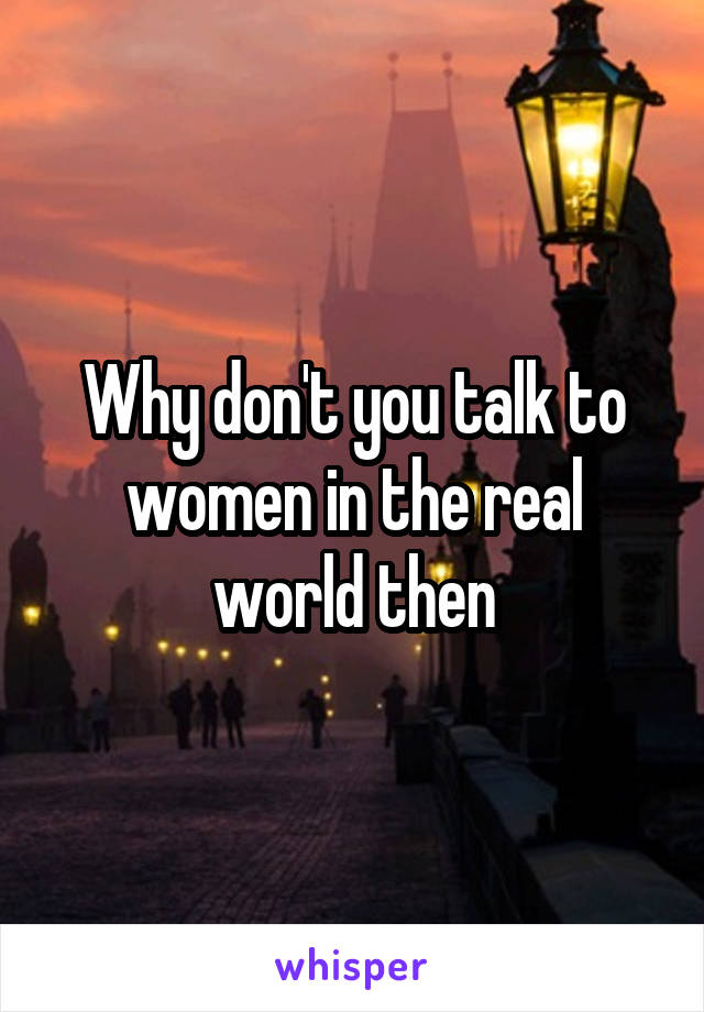 Why don't you talk to women in the real world then