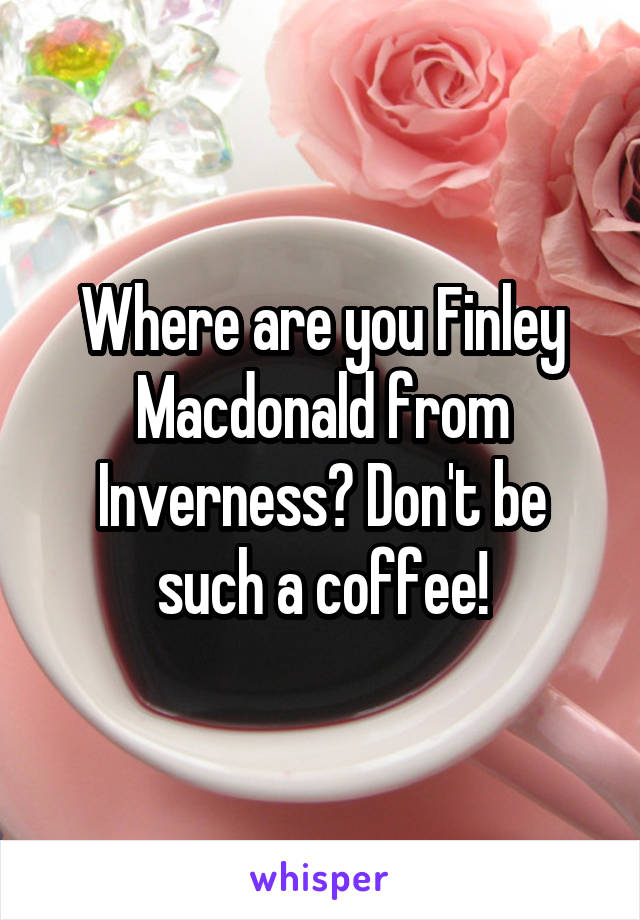 Where are you Finley Macdonald from Inverness? Don't be such a coffee!