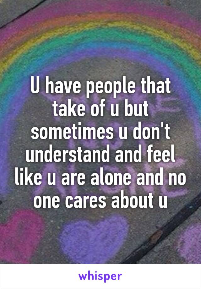 U have people that take of u but sometimes u don't understand and feel like u are alone and no one cares about u