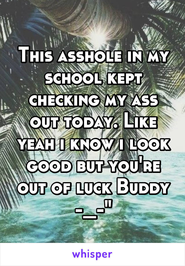 This asshole in my school kept checking my ass out today. Like yeah i know i look good but you're out of luck Buddy -_-"