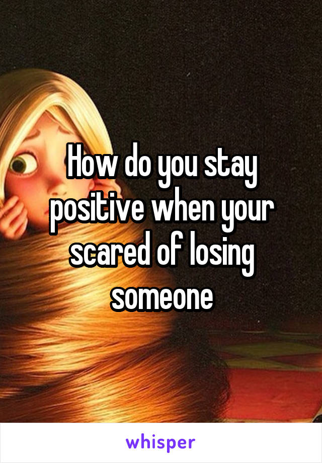 How do you stay positive when your scared of losing someone