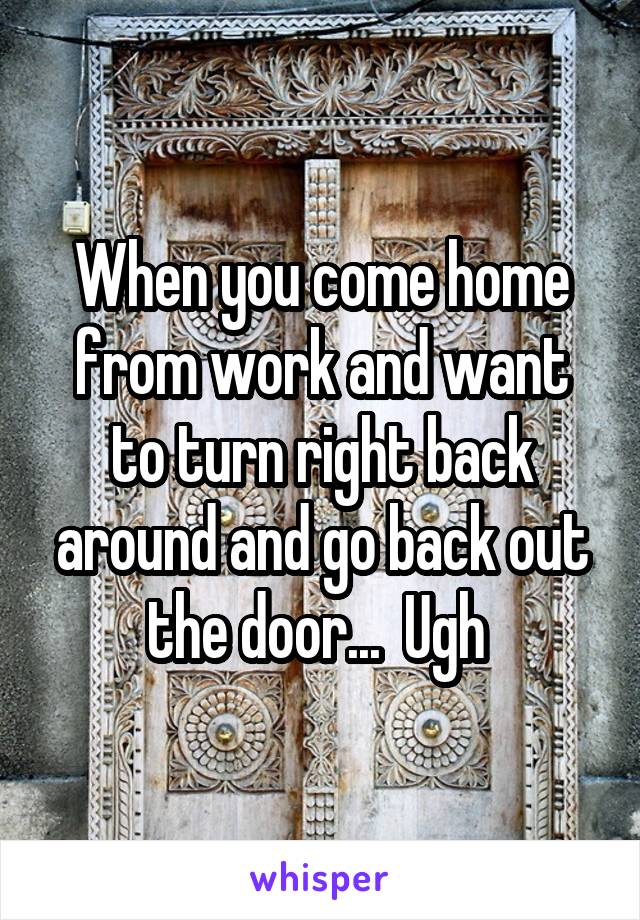 When you come home from work and want to turn right back around and go back out the door...  Ugh 