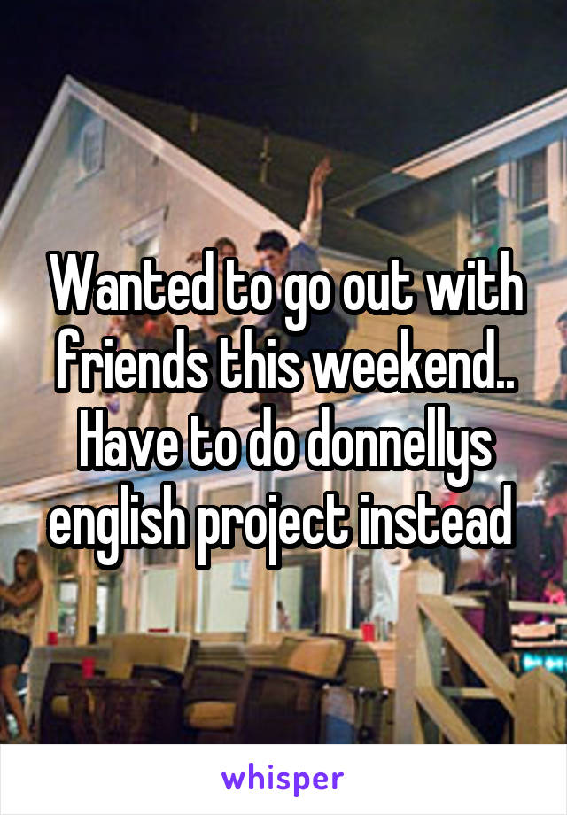 Wanted to go out with friends this weekend.. Have to do donnellys english project instead 