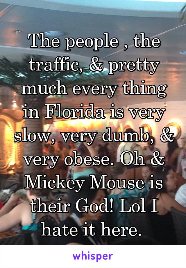 The people , the traffic, & pretty much every thing in Florida is very slow, very dumb, & very obese. Oh & Mickey Mouse is their God! Lol I hate it here. 