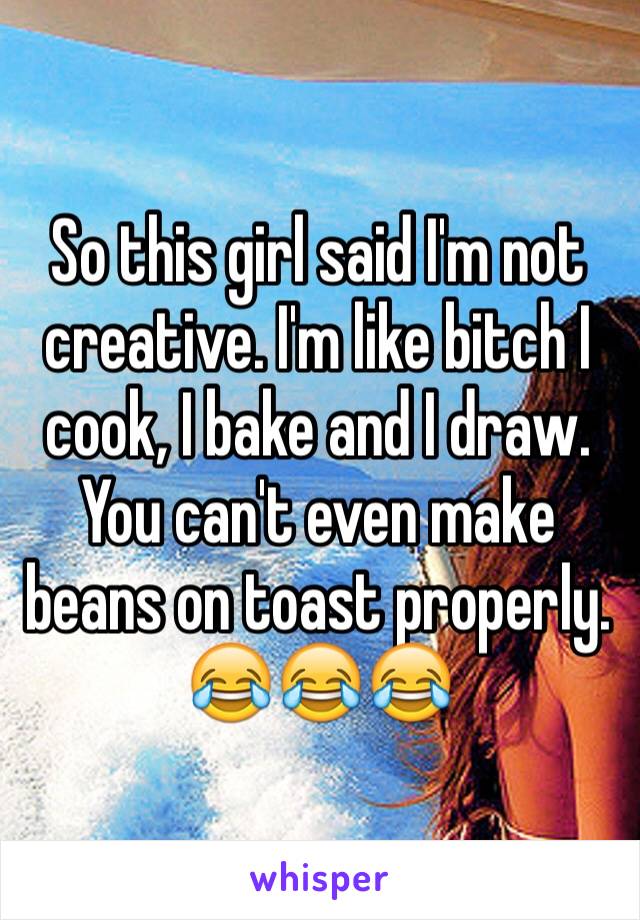 So this girl said I'm not creative. I'm like bitch I cook, I bake and I draw. You can't even make beans on toast properly. 😂😂😂