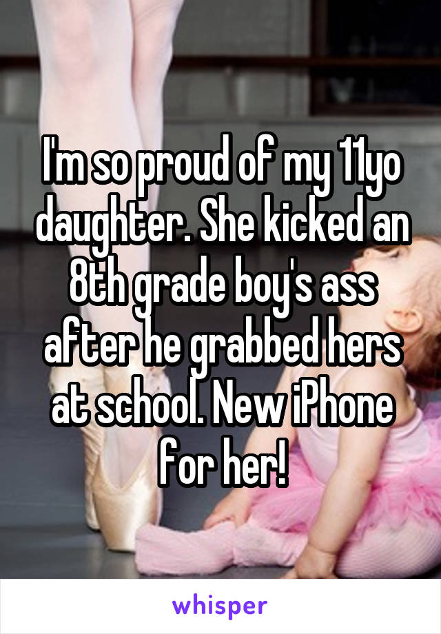 I'm so proud of my 11yo daughter. She kicked an 8th grade boy's ass after he grabbed hers at school. New iPhone for her!