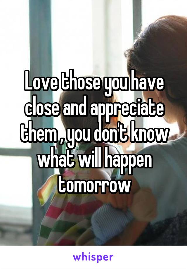 Love those you have close and appreciate them , you don't know what will happen tomorrow