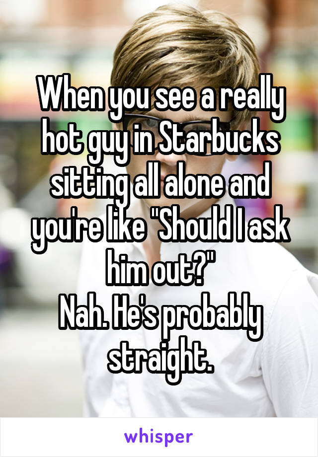 When you see a really hot guy in Starbucks sitting all alone and you're like "Should I ask him out?"
Nah. He's probably straight.