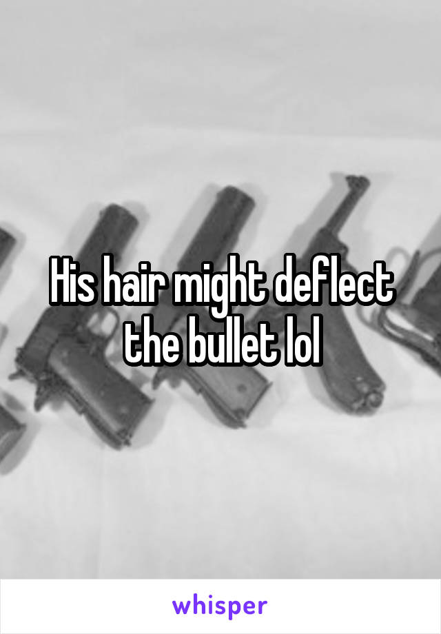 His hair might deflect the bullet lol