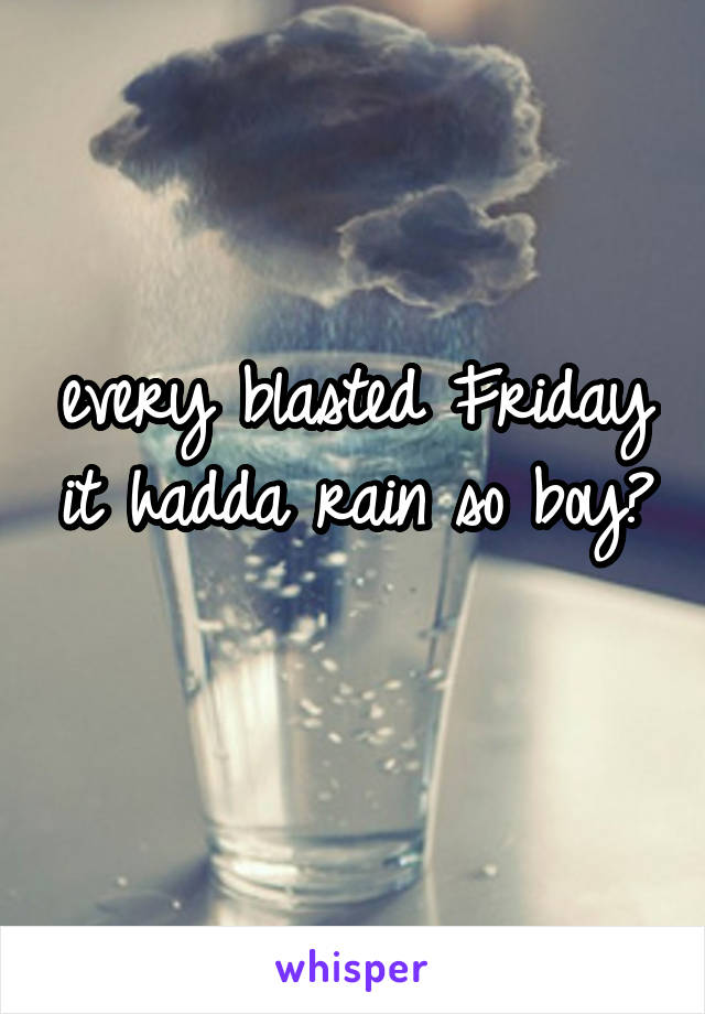 every blasted Friday it hadda rain so boy? 