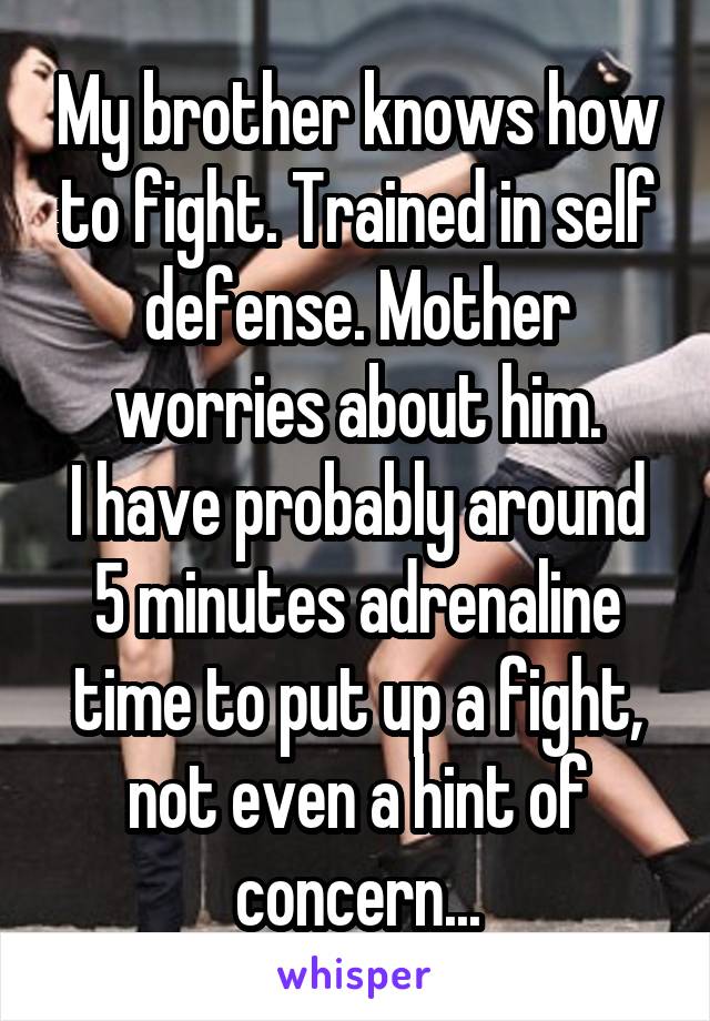 My brother knows how to fight. Trained in self defense. Mother worries about him.
I have probably around 5 minutes adrenaline time to put up a fight, not even a hint of concern...