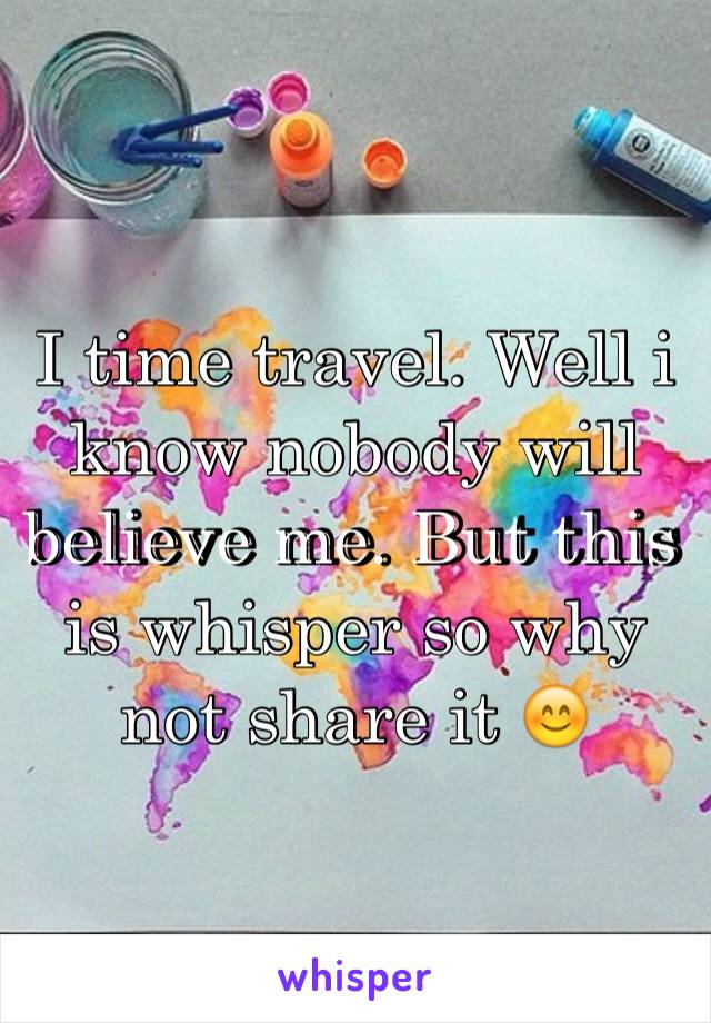 I time travel. Well i know nobody will believe me. But this is whisper so why not share it 😊