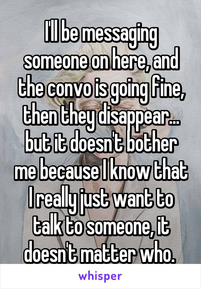 I'll be messaging someone on here, and the convo is going fine, then they disappear... but it doesn't bother me because I know that I really just want to talk to someone, it doesn't matter who. 