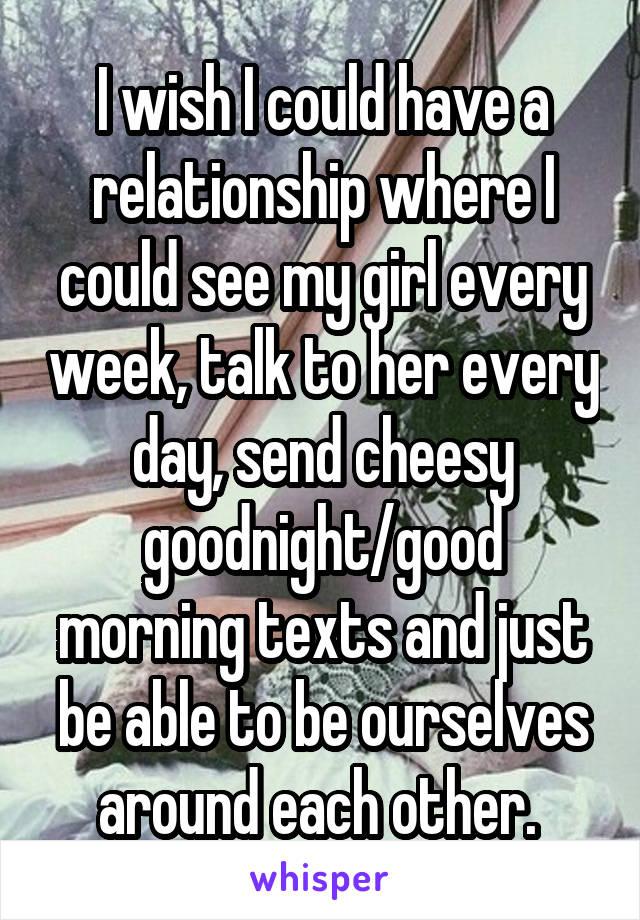 I wish I could have a relationship where I could see my girl every week, talk to her every day, send cheesy goodnight/good morning texts and just be able to be ourselves around each other. 