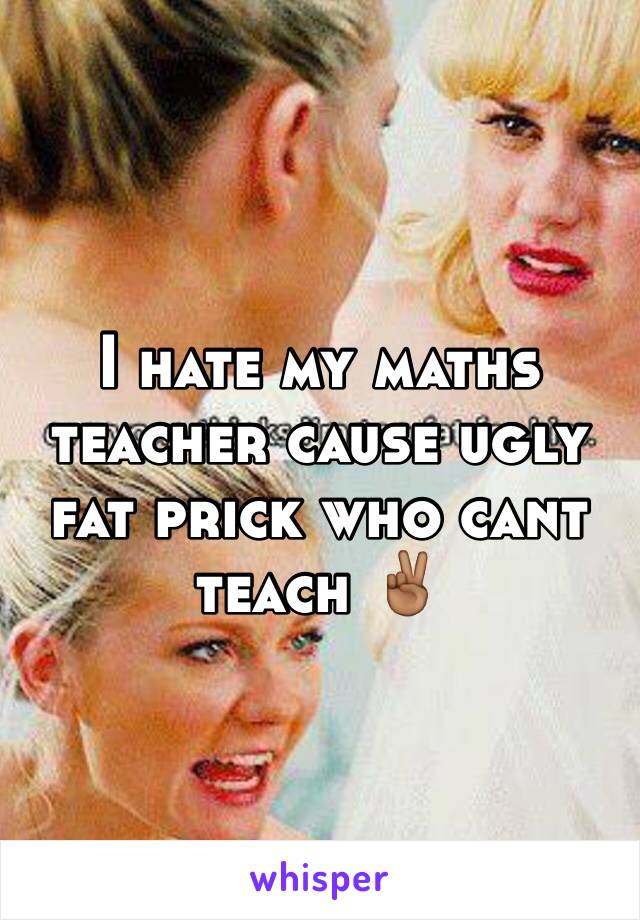 I hate my maths teacher cause ugly fat prick who cant teach ✌🏾️