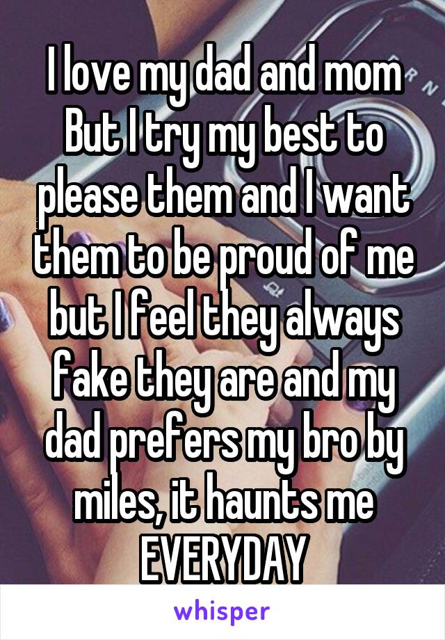 I love my dad and mom But I try my best to please them and I want them to be proud of me but I feel they always fake they are and my dad prefers my bro by miles, it haunts me EVERYDAY