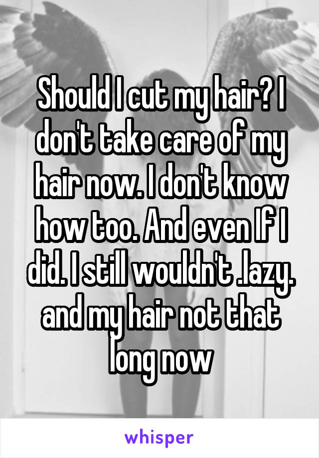 Should I cut my hair? I don't take care of my hair now. I don't know how too. And even If I did. I still wouldn't .lazy. and my hair not that long now