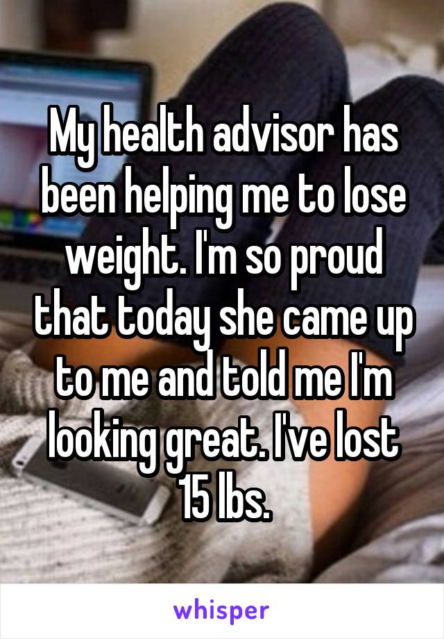 My health advisor has been helping me to lose weight. I'm so proud that today she came up to me and told me I'm looking great. I've lost 15 lbs.