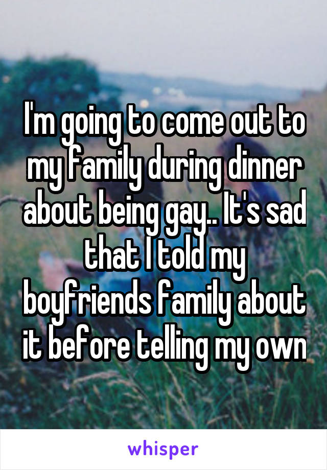 I'm going to come out to my family during dinner about being gay.. It's sad that I told my boyfriends family about it before telling my own