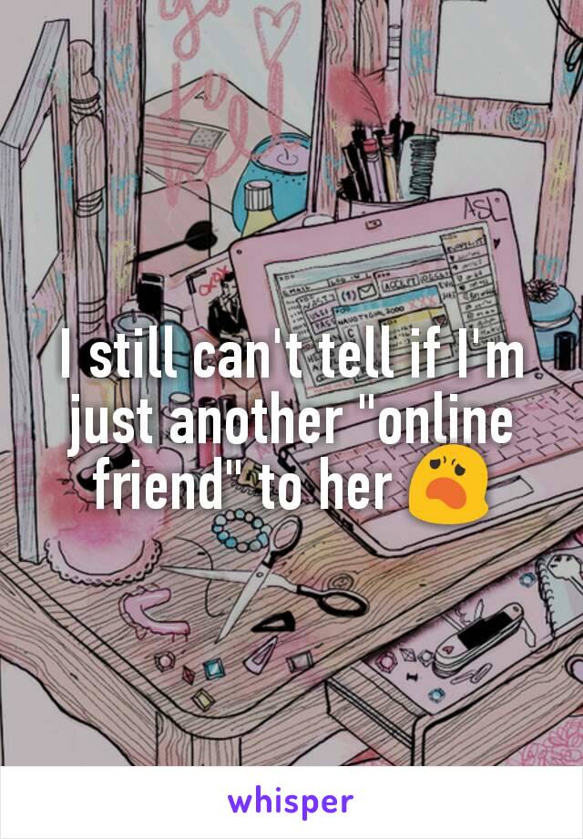 I still can't tell if I'm just another "online friend" to her 😦