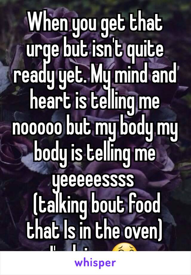 When you get that urge but isn't quite ready yet. My mind and heart is telling me nooooo but my body my body is telling me yeeeeessss 
 (talking bout food that Is in the oven)
I'm lying 😂