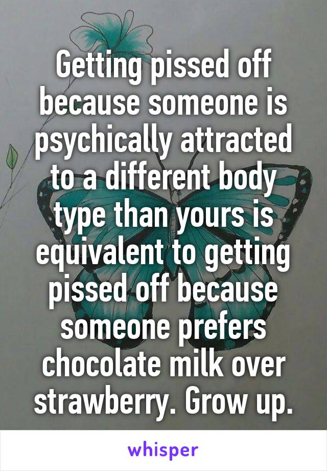 Getting pissed off because someone is psychically attracted to a different body type than yours is equivalent to getting pissed off because someone prefers chocolate milk over strawberry. Grow up.