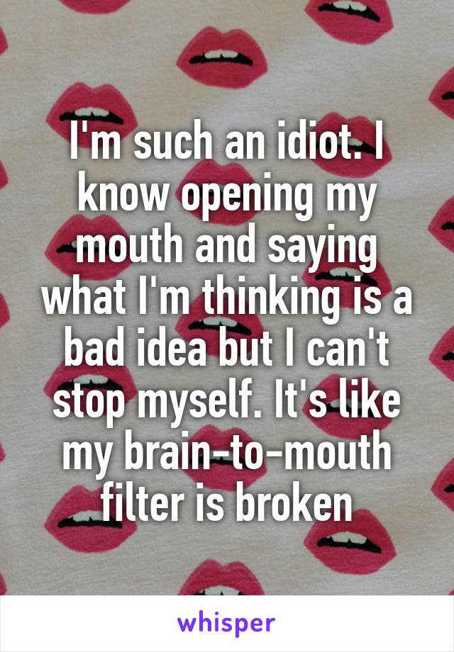 I'm such an idiot. I know opening my mouth and saying what I'm thinking is a bad idea but I can't stop myself. It's like my brain-to-mouth filter is broken