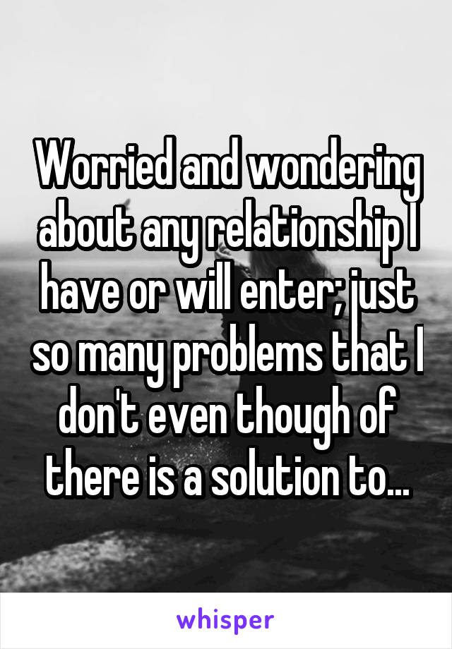 Worried and wondering about any relationship I have or will enter; just so many problems that I don't even though of there is a solution to...