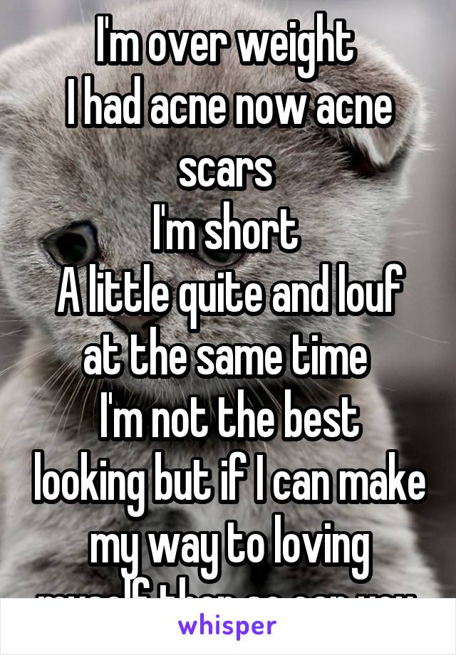 I'm over weight 
I had acne now acne scars 
I'm short 
A little quite and louf at the same time 
I'm not the best looking but if I can make my way to loving myself then so can you 