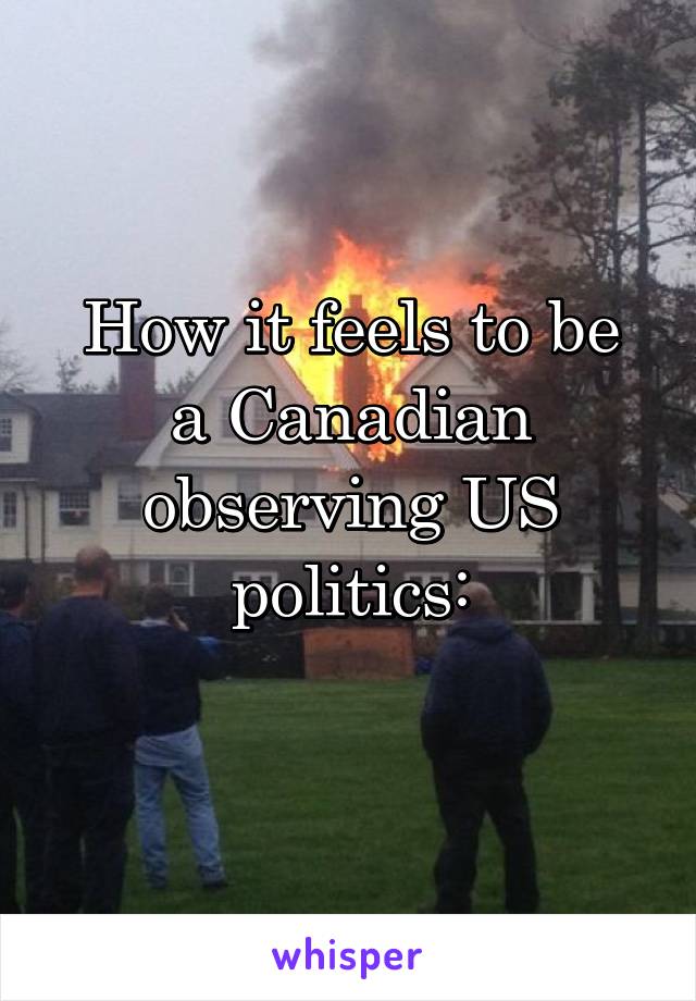 
How it feels to be a Canadian observing US politics:

