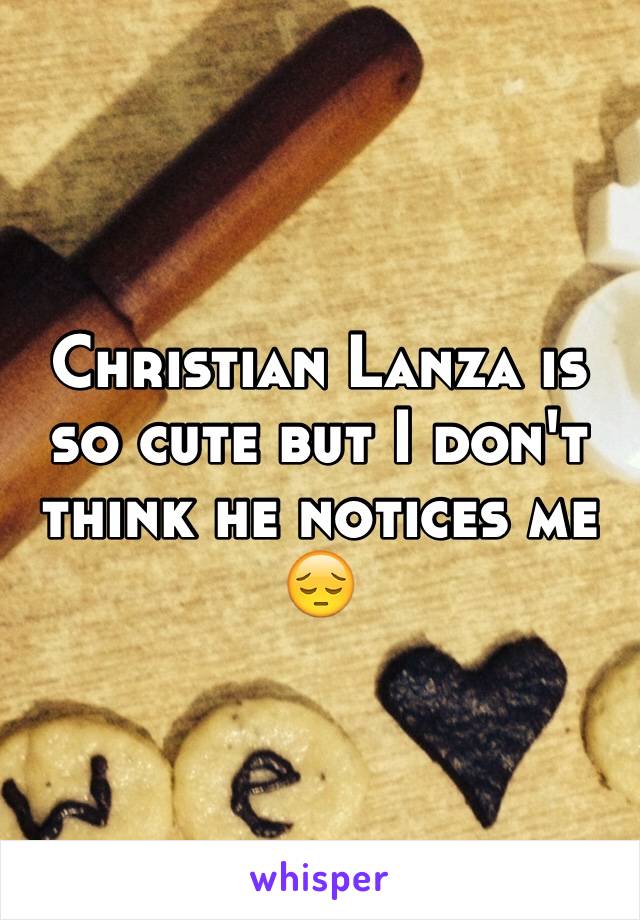 Christian Lanza is so cute but I don't think he notices me 😔