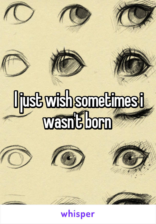 I just wish sometimes i wasn't born 