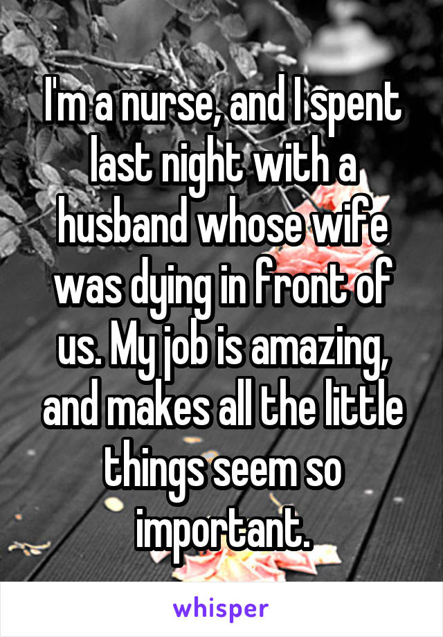 I'm a nurse, and I spent last night with a husband whose wife was dying in front of us. My job is amazing, and makes all the little things seem so important.